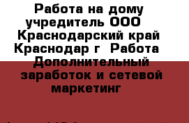 Работа на дому -учредитель ООО. - Краснодарский край, Краснодар г. Работа » Дополнительный заработок и сетевой маркетинг   